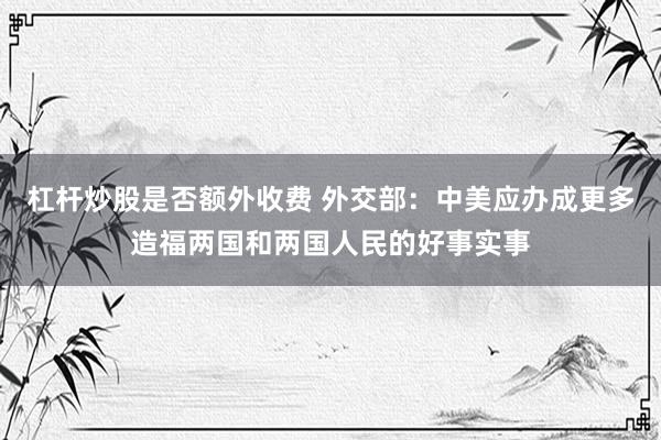 杠杆炒股是否额外收费 外交部：中美应办成更多造福两国和两国人民的好事实事
