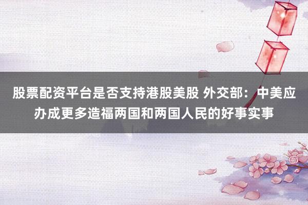 股票配资平台是否支持港股美股 外交部：中美应办成更多造福两国和两国人民的好事实事