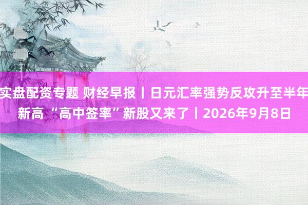 实盘配资专题 财经早报丨日元汇率强势反攻升至半年新高 “高中签率”新股又来了丨2026年9月8日