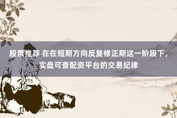 股票推荐 在在短期方向反复修正期这一阶段下，实盘可查配资平台的交易纪律
