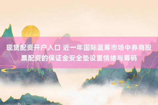 现货配资开户入口 近一年国际蓝筹市场中券商股票配资的保证金安全垫设置情绪与筹码