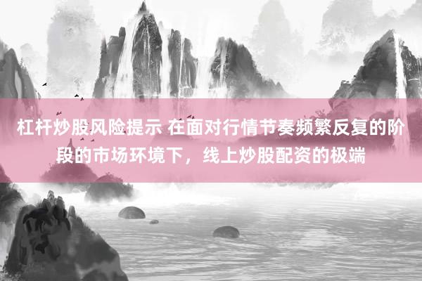 杠杆炒股风险提示 在面对行情节奏频繁反复的阶段的市场环境下，线上炒股配资的极端