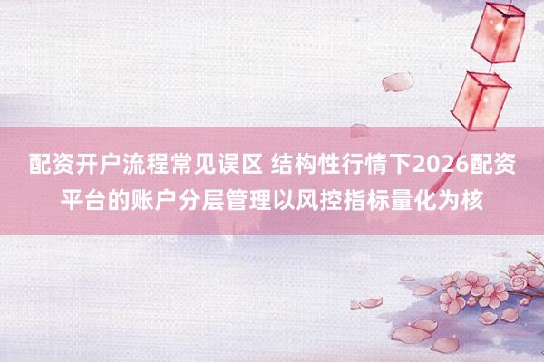 配资开户流程常见误区 结构性行情下2026配资平台的账户分层管理以风控指标量化为核