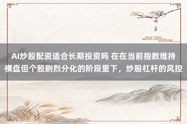 AI炒股配资适合长期投资吗 在在当前指数维持横盘但个股剧烈分化的阶段里下，炒股杠杆的风控