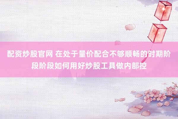 配资炒股官网 在处于量价配合不够顺畅的时期阶段阶段如何用好炒股工具做内部控