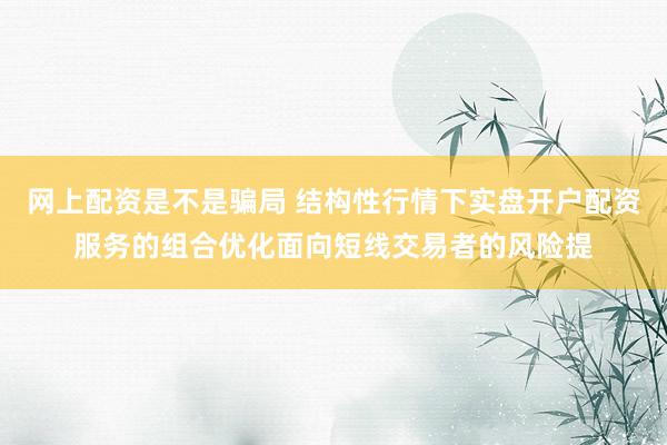 网上配资是不是骗局 结构性行情下实盘开户配资服务的组合优化面向短线交易者的风险提