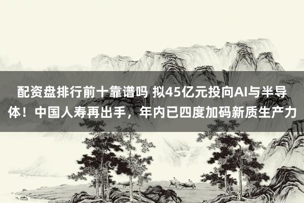 配资盘排行前十靠谱吗 拟45亿元投向AI与半导体！中国人寿再出手，年内已四度加码新质生产力