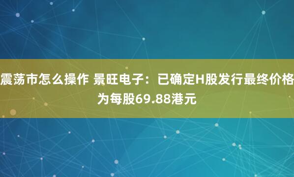 震荡市怎么操作 景旺电子：已确定H股发行最终价格为每股69.88港元