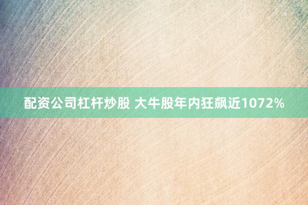 配资公司杠杆炒股 大牛股年内狂飙近1072%