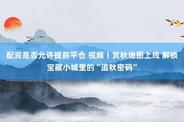 配资是否允许提前平仓 视频丨赏秋地图上线 解锁宝藏小城里的“追秋密码”