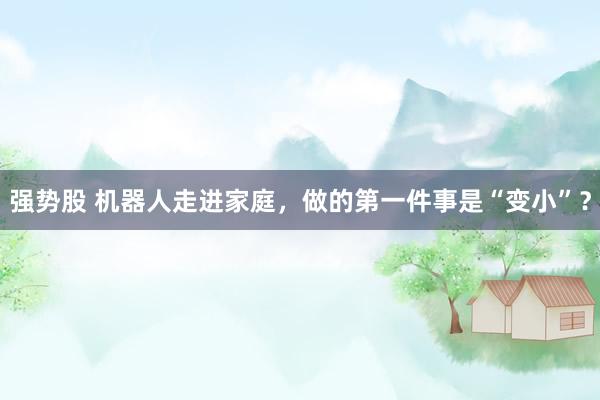 强势股 机器人走进家庭，做的第一件事是“变小”？