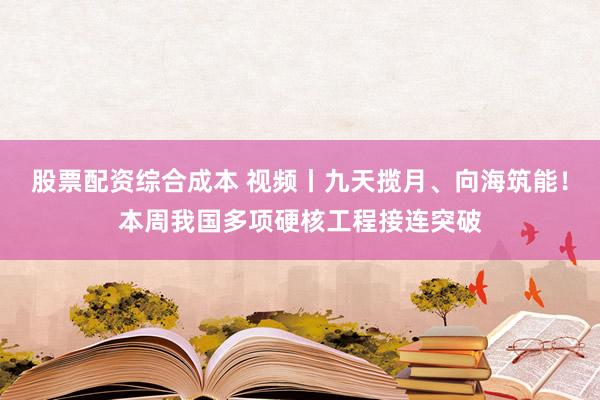 股票配资综合成本 视频丨九天揽月、向海筑能！本周我国多项硬核工程接连突破