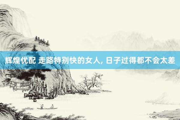 辉煌优配 走路特别快的女人, 日子过得都不会太差