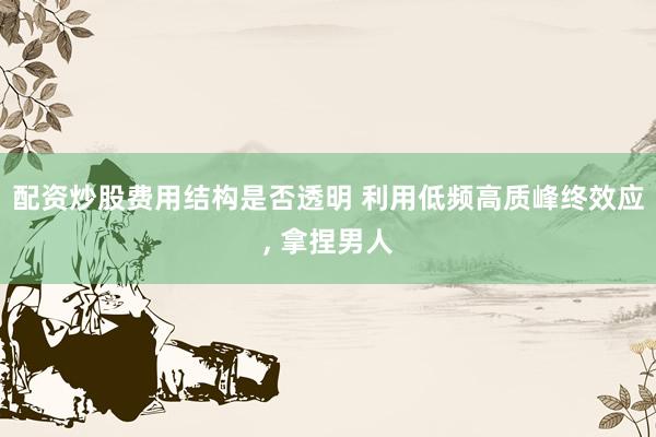 配资炒股费用结构是否透明 利用低频高质峰终效应, 拿捏男人