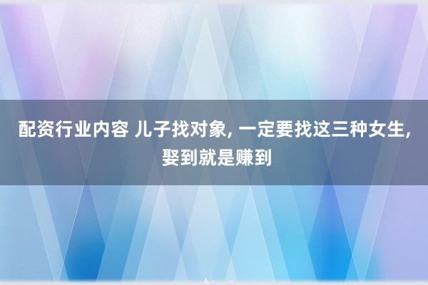 配资行业内容 儿子找对象, 一定要找这三种女生, 娶到就是赚到