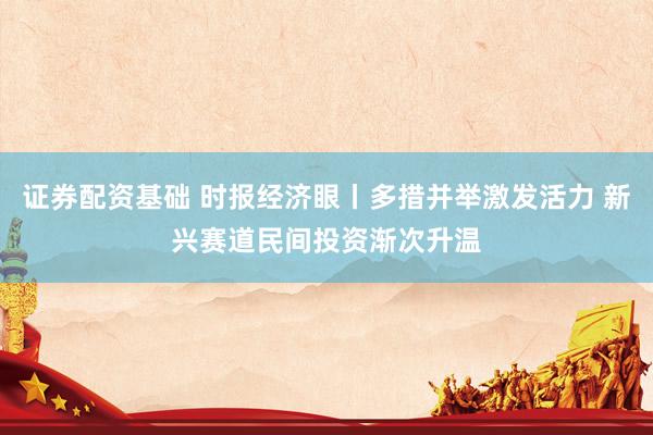 证券配资基础 时报经济眼丨多措并举激发活力 新兴赛道民间投资渐次升温