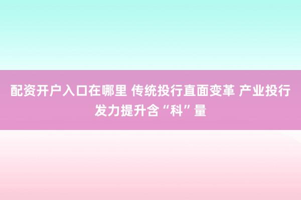 配资开户入口在哪里 传统投行直面变革 产业投行发力提升含“科”量