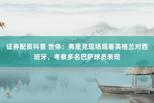 证券配资科普 世体：弗里克现场观看英格兰对西班牙，考察多名巴萨球员表现