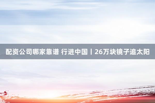 配资公司哪家靠谱 行进中国丨26万块镜子追太阳