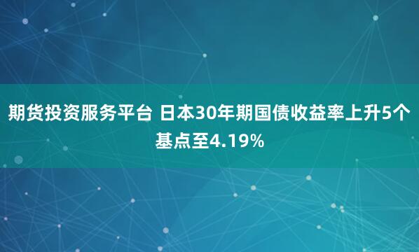 期货投资服务平台 日本30年期国债收益率上升5个基点至4.19%