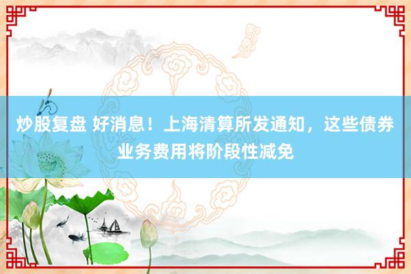 炒股复盘 好消息！上海清算所发通知，这些债券业务费用将阶段性减免