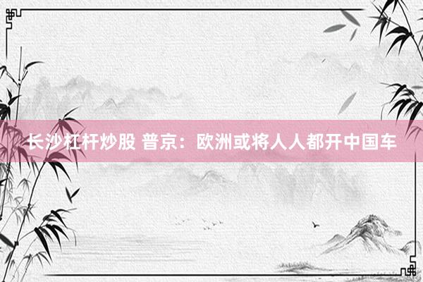 长沙杠杆炒股 普京：欧洲或将人人都开中国车