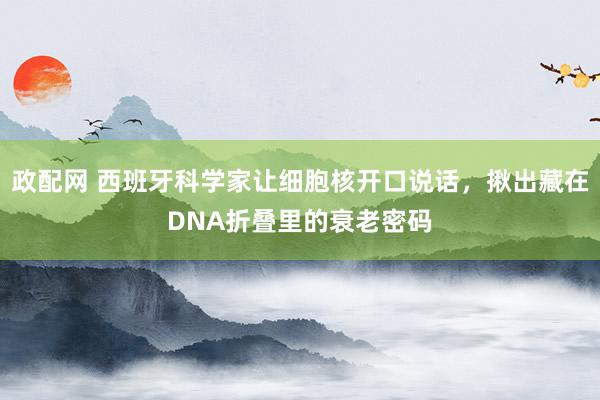 政配网 西班牙科学家让细胞核开口说话，揪出藏在DNA折叠里的衰老密码