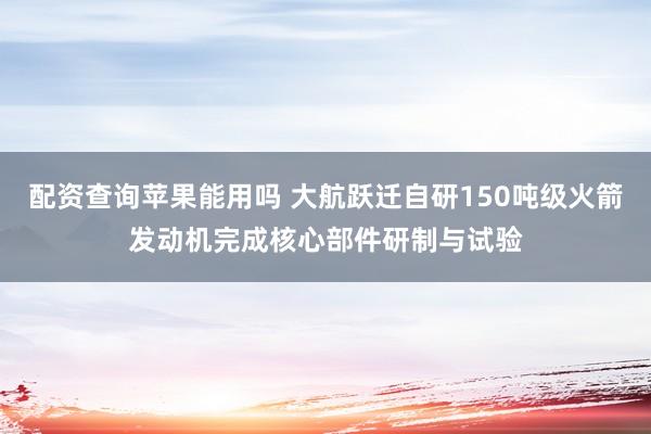 配资查询苹果能用吗 大航跃迁自研150吨级火箭发动机完成核心部件研制与试验