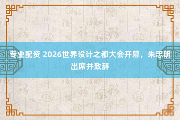专业配资 2026世界设计之都大会开幕，朱忠明出席并致辞