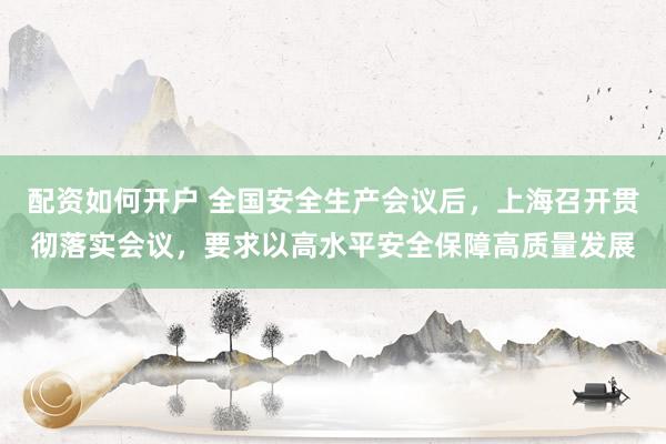 配资如何开户 全国安全生产会议后，上海召开贯彻落实会议，要求以高水平安全保障高质量发展