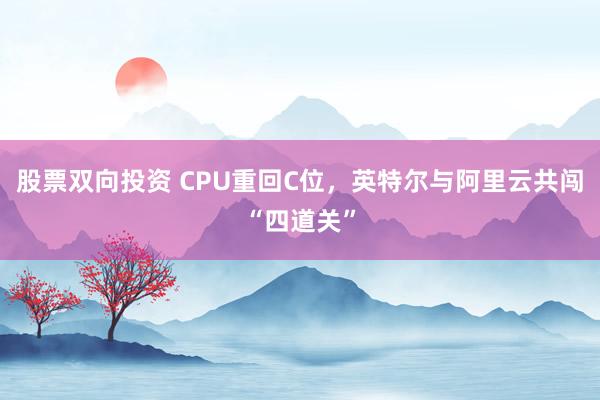 股票双向投资 CPU重回C位，英特尔与阿里云共闯“四道关”