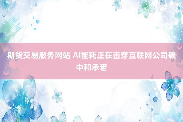 期货交易服务网站 AI能耗正在击穿互联网公司碳中和承诺