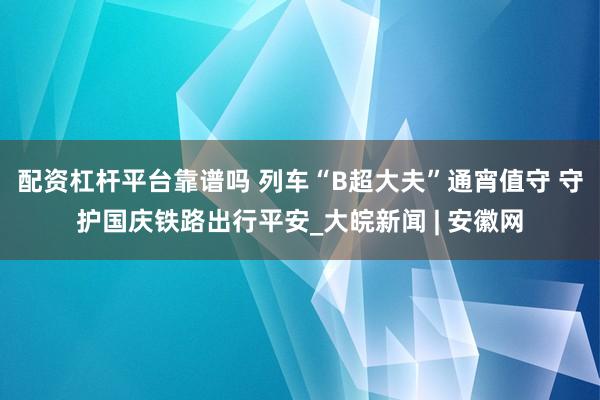 配资杠杆平台靠谱吗 列车“B超大夫”通宵值守 守护国庆铁路出行平安_大皖新闻 | 安徽网