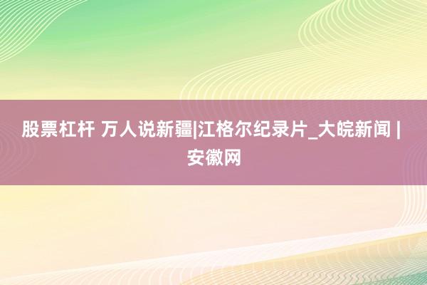股票杠杆 万人说新疆|江格尔纪录片_大皖新闻 | 安徽网