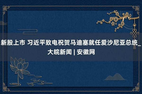 新股上市 习近平致电祝贺马迪塞就任爱沙尼亚总统_大皖新闻 | 安徽网