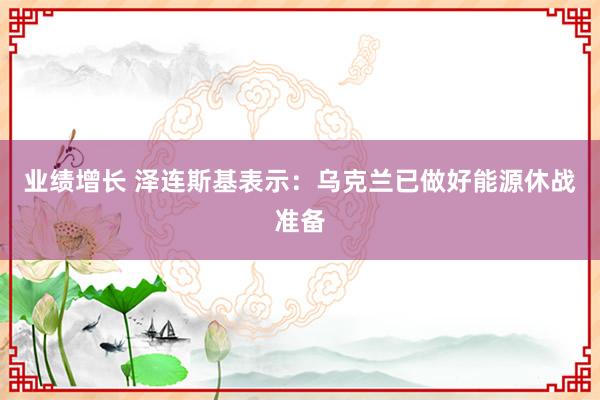 业绩增长 泽连斯基表示：乌克兰已做好能源休战准备