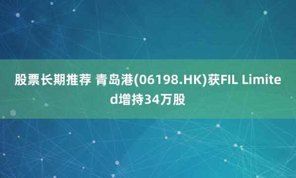股票长期推荐 青岛港(06198.HK)获FIL Limited增持34万股