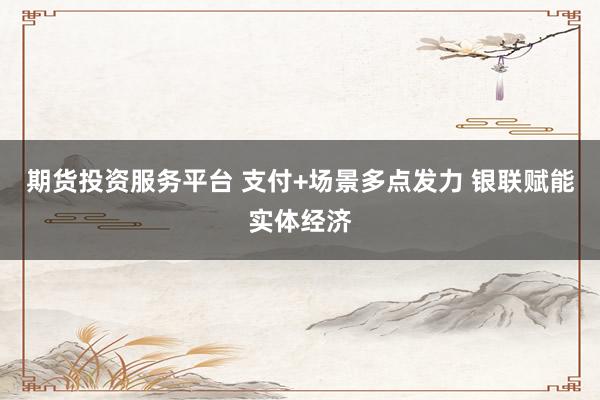 期货投资服务平台 支付+场景多点发力 银联赋能实体经济