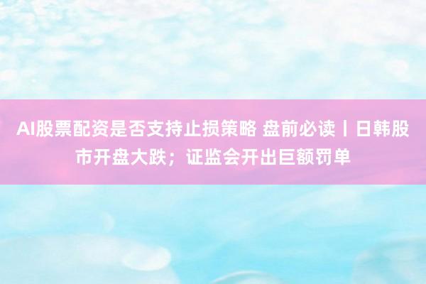 AI股票配资是否支持止损策略 盘前必读丨日韩股市开盘大跌；证监会开出巨额罚单