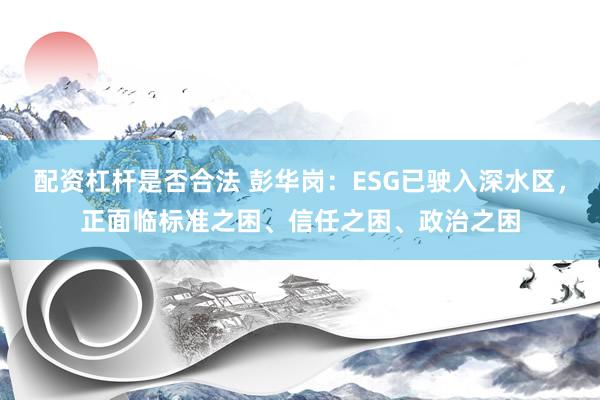 配资杠杆是否合法 彭华岗：ESG已驶入深水区，正面临标准之困、信任之困、政治之困