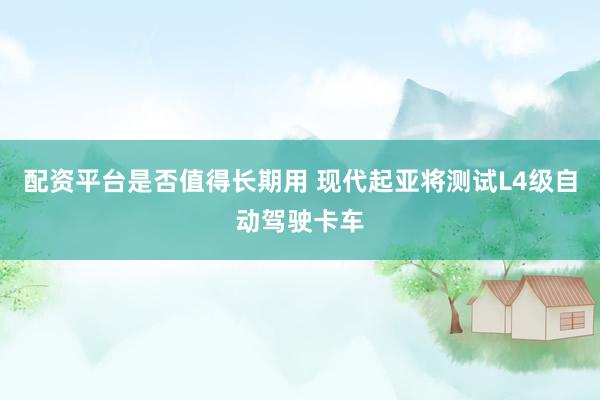 配资平台是否值得长期用 现代起亚将测试L4级自动驾驶卡车