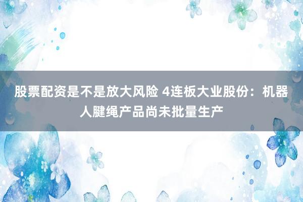 股票配资是不是放大风险 4连板大业股份：机器人腱绳产品尚未批量生产