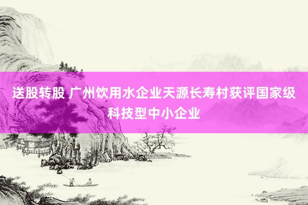送股转股 广州饮用水企业天源长寿村获评国家级科技型中小企业