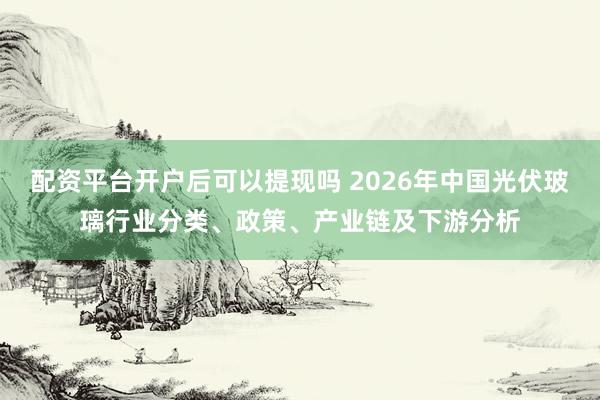 配资平台开户后可以提现吗 2026年中国光伏玻璃行业分类、政策、产业链及下游分析