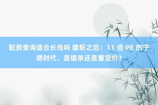 配资查询适合长线吗 腰斩之后:11 倍 PE 的宁德时代,是错杀还是重定价?