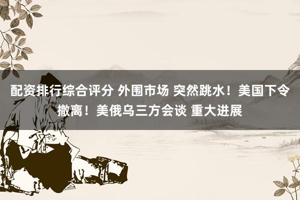 配资排行综合评分 外围市场 突然跳水!美国下令撤离!美俄乌三方会谈 重大进展