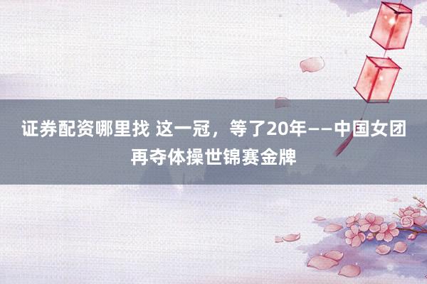 证券配资哪里找 这一冠，等了20年——中国女团再夺体操世锦赛金牌