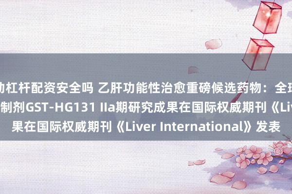 移动杠杆配资安全吗 乙肝功能性治愈重磅候选药物：全球首创口服表面抗原抑制剂GST-HG131 IIa期研究成果在国际权威期刊《Liver International》发表