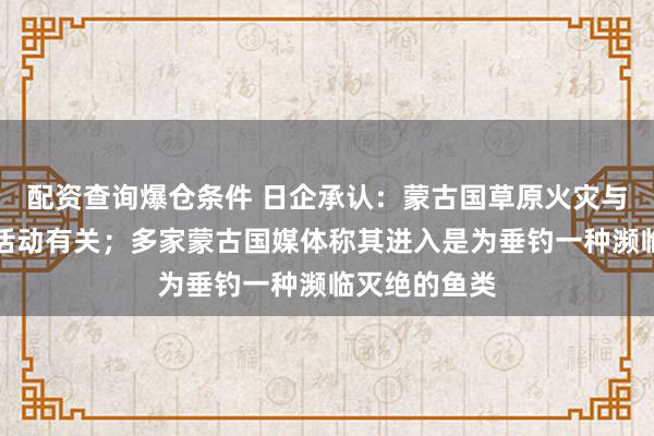 配资查询爆仓条件 日企承认:蒙古国草原火灾与子公司高管活动有关;多家蒙古国媒体称其进入是为垂钓一种濒临灭绝的鱼类
