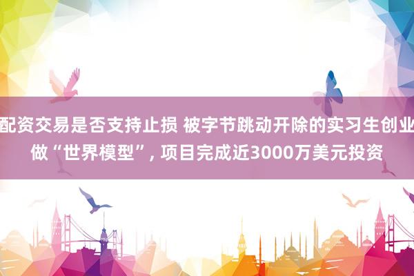 配资交易是否支持止损 被字节跳动开除的实习生创业做“世界模型”, 项目完成近3000万美元投资